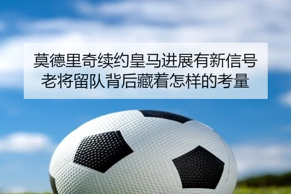 莫德里奇续约皇马进展有新信号 老将留队背后藏着怎样的考量